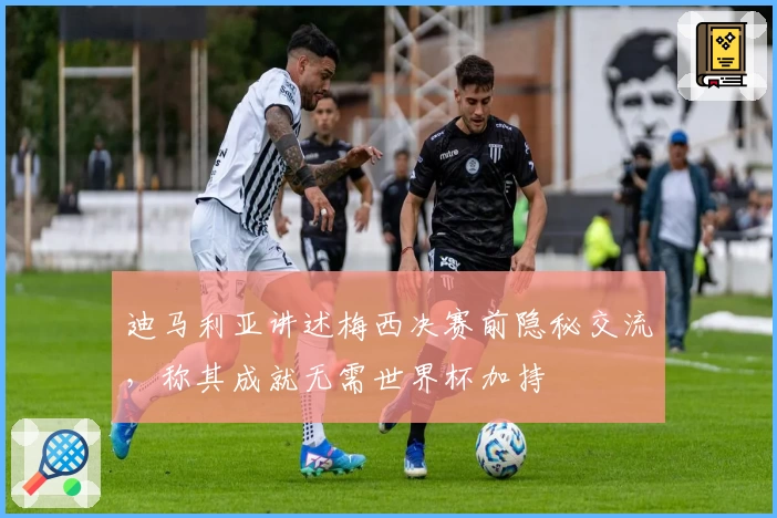 迪马利亚讲述梅西决赛前隐秘交流，称其成就无需世界杯加持