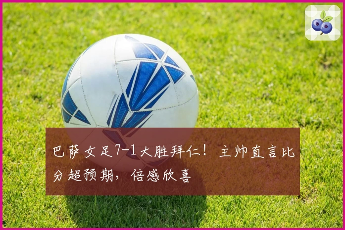 巴萨女足7-1大胜拜仁!主帅直言比分超预期,倍感欣喜