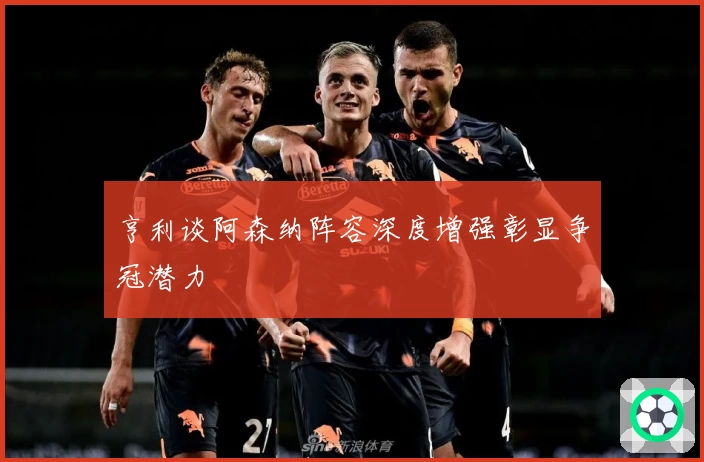 亨利谈阿森纳阵容深度增强彰显争冠潜力