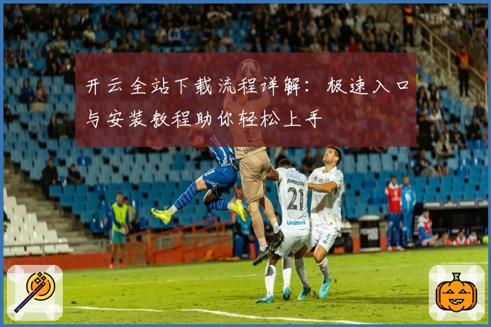 开云全站下载流程详解：极速入口与安装教程助你轻松上手