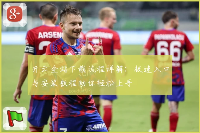 开云全站下载流程详解：极速入口与安装教程助你轻松上手