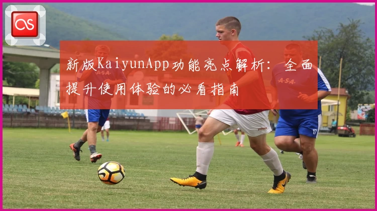 新版KaiyunApp功能亮点解析：全面提升使用体验的必看指南