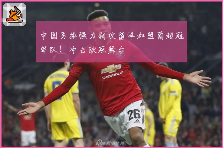 中国男排强力副攻留洋加盟葡超冠军队！冲击欧冠舞台