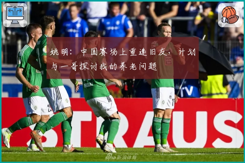 姚明：中国赛场上重逢旧友，计划与一哥探讨我的养老问题