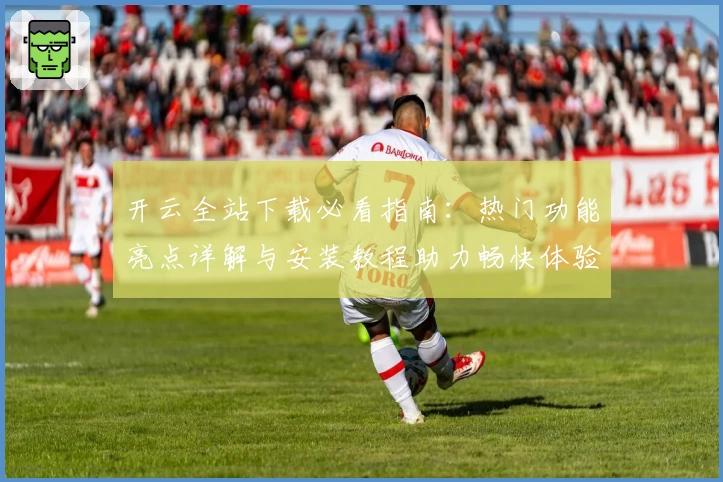 开云全站下载必看指南：热门功能亮点详解与安装教程助力畅快体验