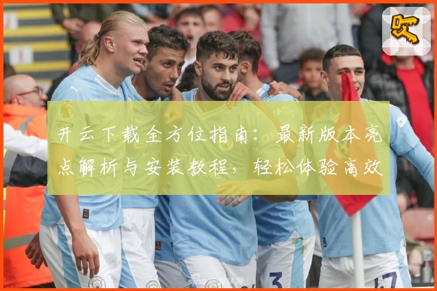 开云下载全方位指南：最新版本亮点解析与安装教程，轻松体验高效性能优化