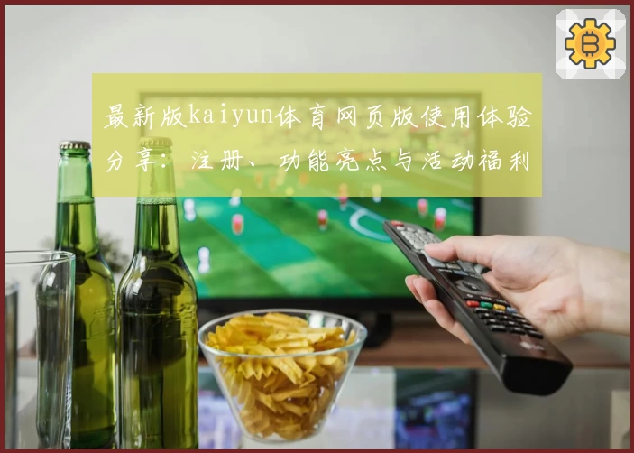 最新版kaiyun体育网页版使用体验分享：注册、功能亮点与活动福利全解读