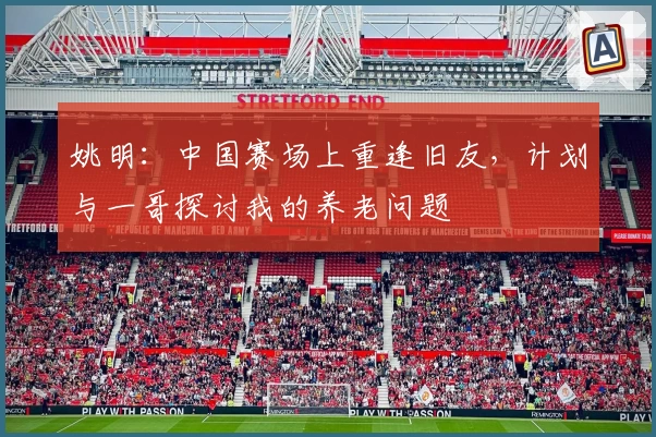 姚明：中国赛场上重逢旧友，计划与一哥探讨我的养老问题