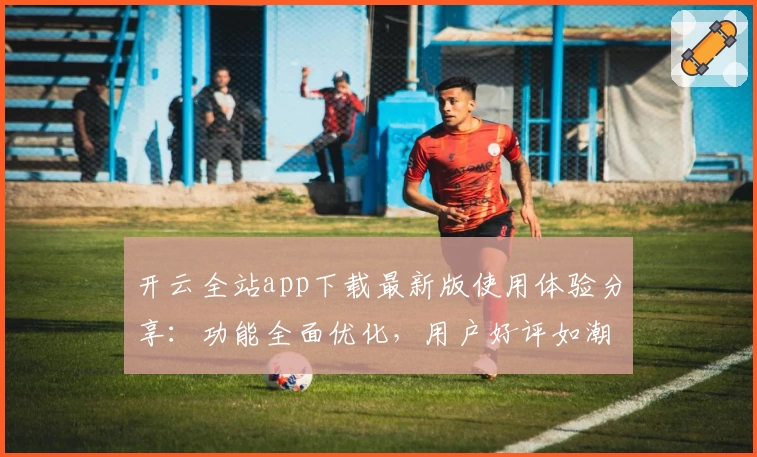 开云全站app下载最新版使用体验分享：功能全面优化，用户好评如潮