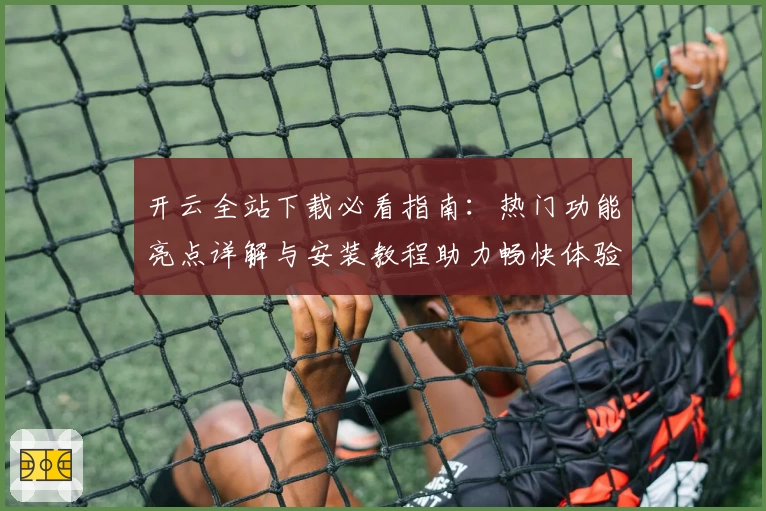 开云全站下载必看指南：热门功能亮点详解与安装教程助力畅快体验