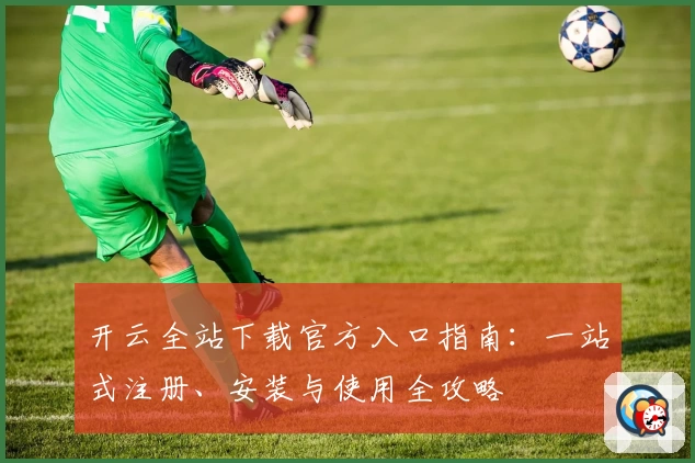 开云全站下载官方入口指南：一站式注册、安装与使用全攻略