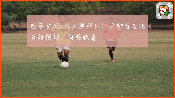 巴萨女足7-1大胜拜仁!主帅直言比分超预期,倍感欣喜