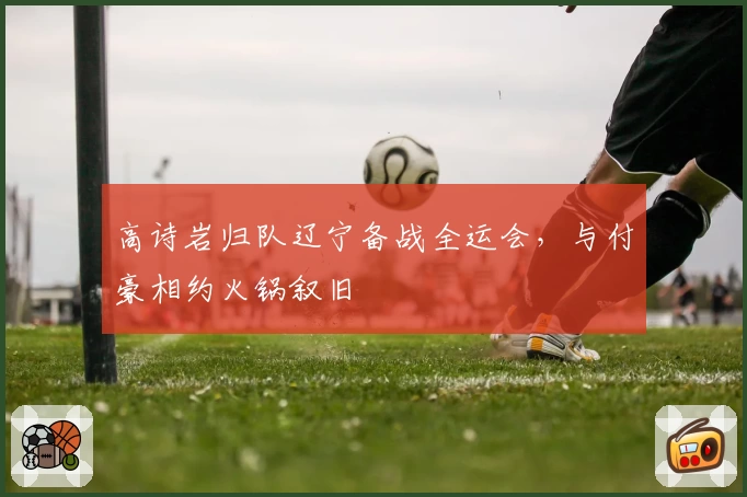 高诗岩归队辽宁备战全运会，与付豪相约火锅叙旧