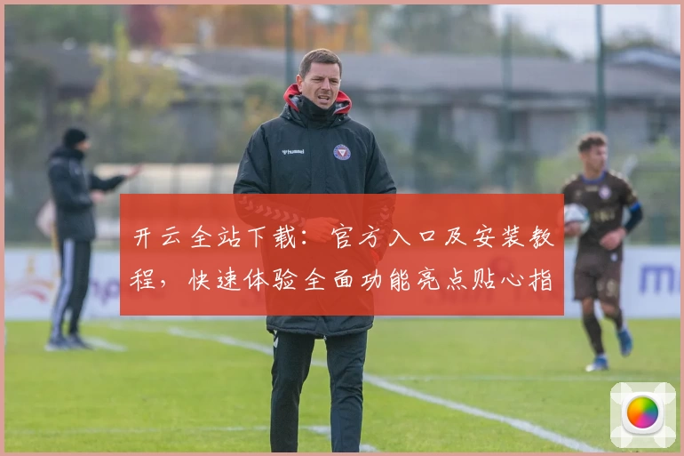 开云全站下载：官方入口及安装教程，快速体验全面功能亮点贴心指南